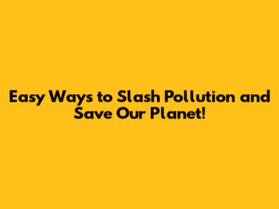 Easy Ways to Slash Pollution and Save Our Planet!
