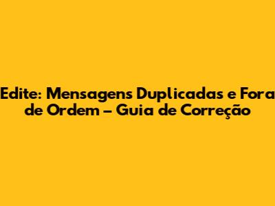Edite: Mensagens Duplicadas e Fora de Ordem – Guia de Correção