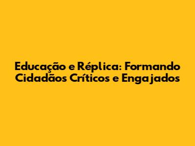 Educação e Réplica: Formando Cidadãos Críticos e Engajados