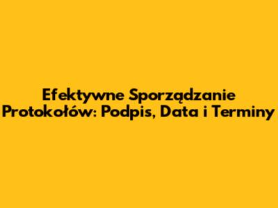 Efektywne Sporządzanie Protokołów: Podpis, Data i Terminy