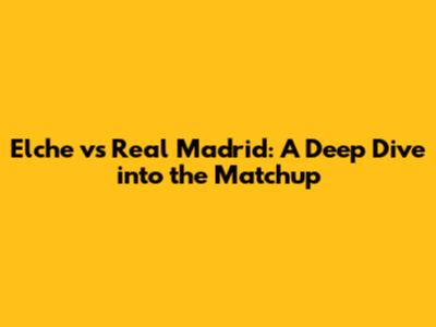 Elche vs Real Madrid: A Deep Dive into the Matchup