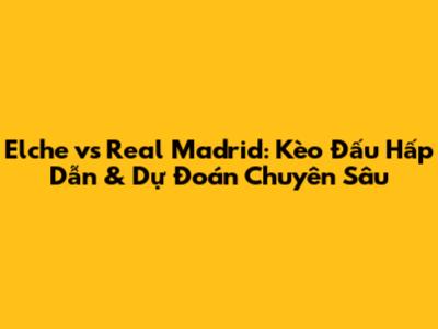 Elche vs Real Madrid: Kèo Đấu Hấp Dẫn & Dự Đoán Chuyên Sâu