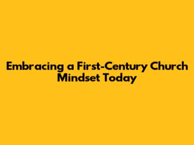 Embracing a First-Century Church Mindset Today