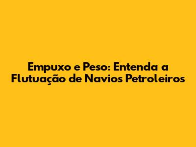 Empuxo e Peso: Entenda a Flutuação de Navios Petroleiros