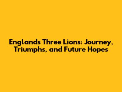 England's Three Lions: Journey, Triumphs, and Future Hopes