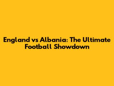 England vs Albania: The Ultimate Football Showdown