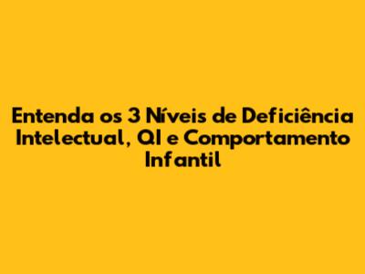 Entenda os 3 Níveis de Deficiência Intelectual, QI e Comportamento Infantil