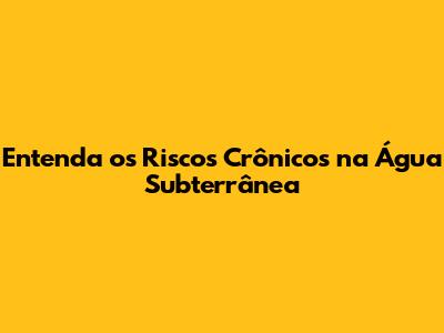 Entenda os Riscos Crônicos na Água Subterrânea