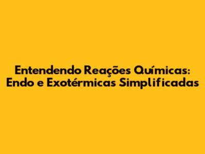 Entendendo Reações Químicas: Endo e Exotérmicas Simplificadas