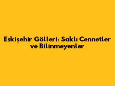 Eskişehir Gölleri: Saklı Cennetler ve Bilinmeyenler