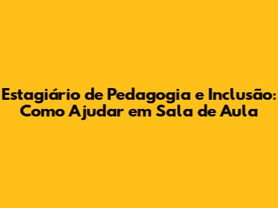 Estagiário de Pedagogia e Inclusão: Como Ajudar em Sala de Aula
