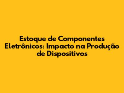 Estoque de Componentes Eletrônicos: Impacto na Produção de Dispositivos