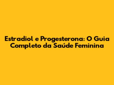 Estradiol e Progesterona: O Guia Completo da Saúde Feminina