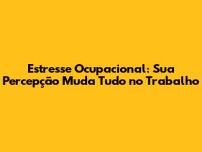 Estresse Ocupacional: Sua Percepção Muda Tudo no Trabalho
