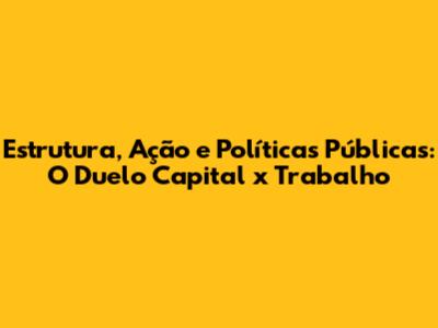 Estrutura, Ação e Políticas Públicas: O Duelo Capital x Trabalho