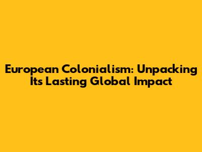 European Colonialism: Unpacking Its Lasting Global Impact