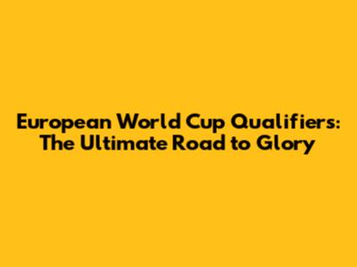 European World Cup Qualifiers: The Ultimate Road to Glory