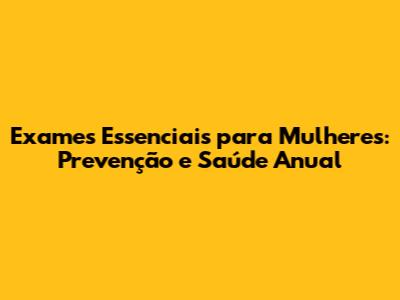 Exames Essenciais para Mulheres: Prevenção e Saúde Anual