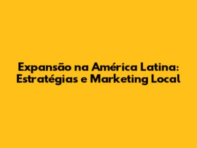 Expansão na América Latina: Estratégias e Marketing Local