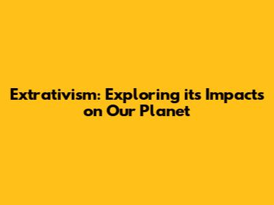 Extrativism: Exploring its Impacts on Our Planet