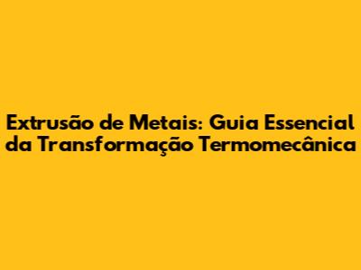 Extrusão de Metais: Guia Essencial da Transformação Termomecânica