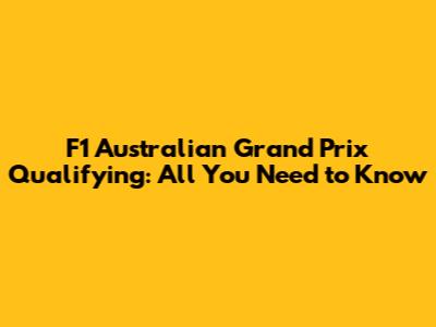 F1 Australian Grand Prix Qualifying: All You Need to Know