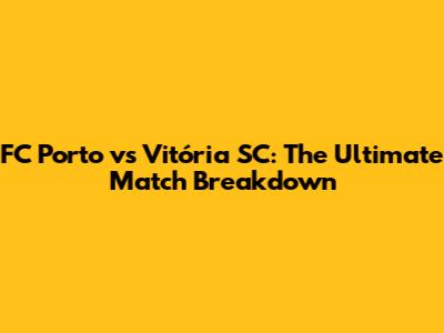 FC Porto vs Vitória SC: The Ultimate Match Breakdown
