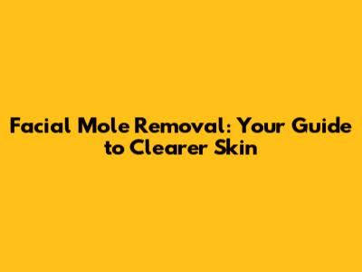 Facial Mole Removal: Your Guide to Clearer Skin
