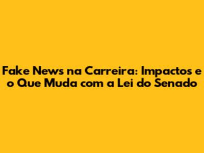 Fake News na Carreira: Impactos e o Que Muda com a Lei do Senado