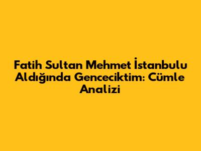 Fatih Sultan Mehmet İstanbul'u Aldığında Genceciktim: Cümle Analizi