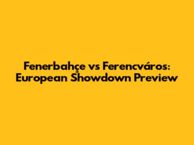 Fenerbahçe vs Ferencváros: European Showdown Preview