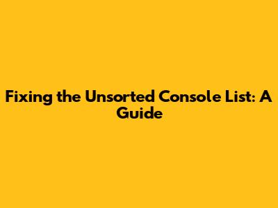 Fixing the Unsorted Console List: A Guide