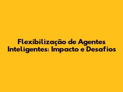 Flexibilização de Agentes Inteligentes: Impacto e Desafios