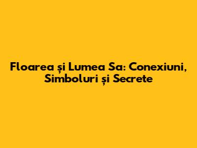 Floarea și Lumea Sa: Conexiuni, Simboluri și Secrete