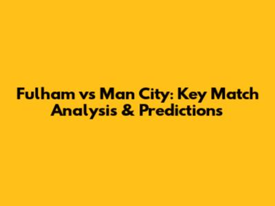 Fulham vs Man City: Key Match Analysis & Predictions