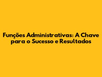 Funções Administrativas: A Chave para o Sucesso e Resultados