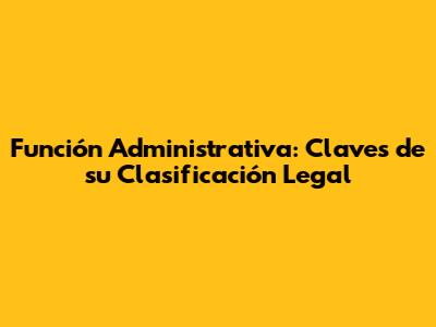 Función Administrativa: Claves de su Clasificación Legal