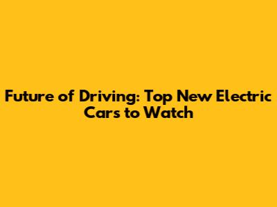 Future of Driving: Top New Electric Cars to Watch