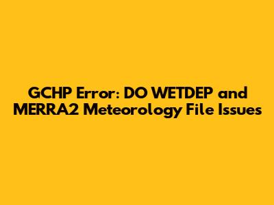 GCHP Error: DO_WETDEP and MERRA2 Meteorology File Issues