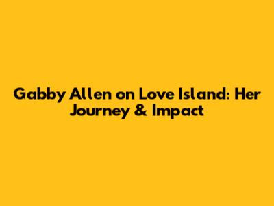 Gabby Allen on Love Island: Her Journey & Impact