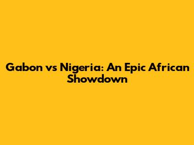 Gabon vs Nigeria: An Epic African Showdown