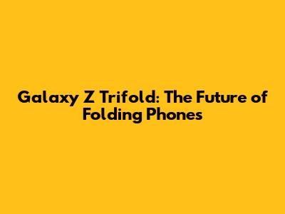 Galaxy Z Trifold: The Future of Folding Phones