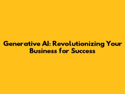 Generative AI: Revolutionizing Your Business for Success