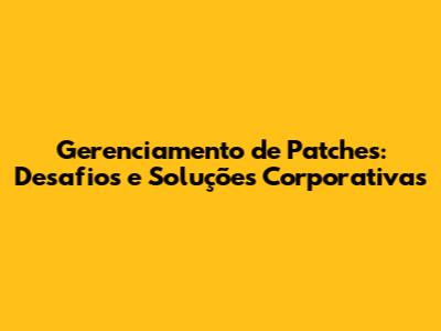 Gerenciamento de Patches: Desafios e Soluções Corporativas