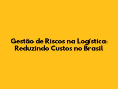 Gestão de Riscos na Logística: Reduzindo Custos no Brasil