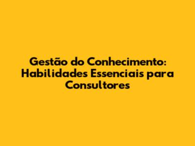 Gestão do Conhecimento: Habilidades Essenciais para Consultores
