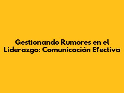 Gestionando Rumores en el Liderazgo: Comunicación Efectiva