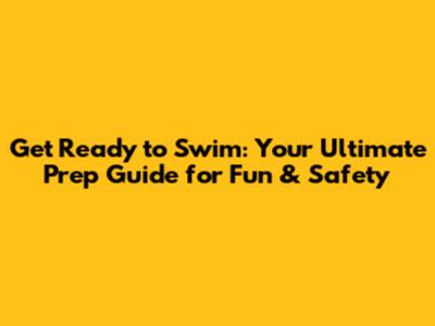 Get Ready to Swim: Your Ultimate Prep Guide for Fun & Safety