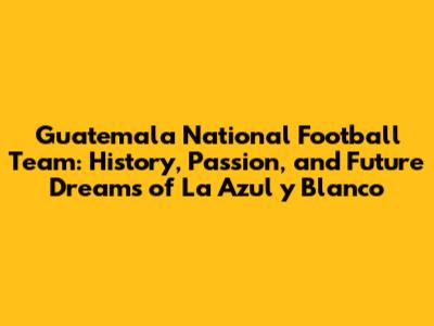 Guatemala National Football Team: History, Passion, and Future Dreams of La Azul y Blanco