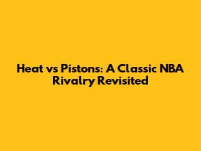 Heat vs Pistons: A Classic NBA Rivalry Revisited